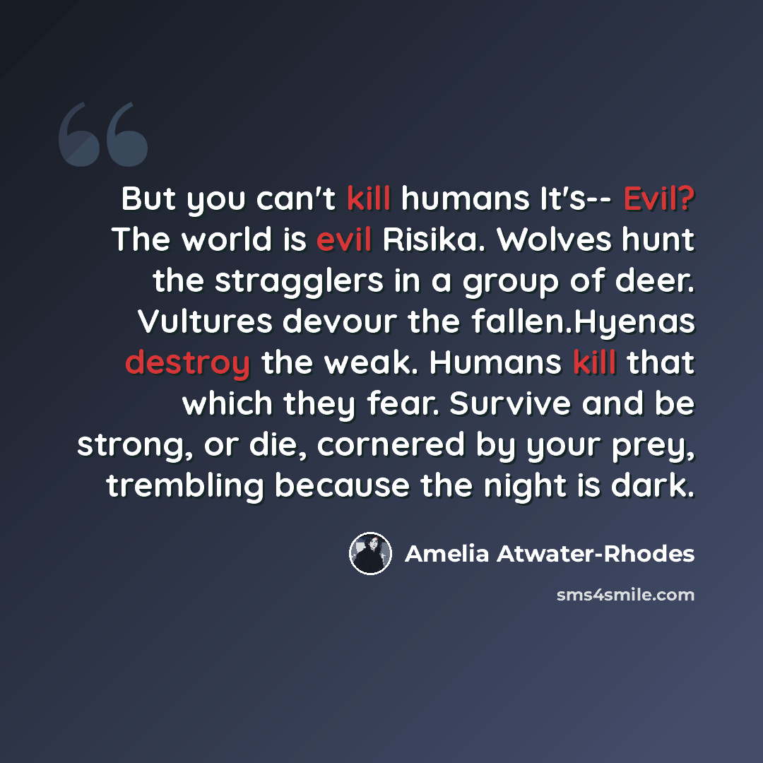 “But you can't kill humans It's-- Evil? The world is evil Risika. Wolves hunt the stragglers in a group of deer. Vultures devour the fallen.Hyenas destroy the weak. Humans kill that which they fear. Survive and be strong, or die, cornered by your prey, trembling because the night is dark.” quote by Amelia Atwater-Rhodes