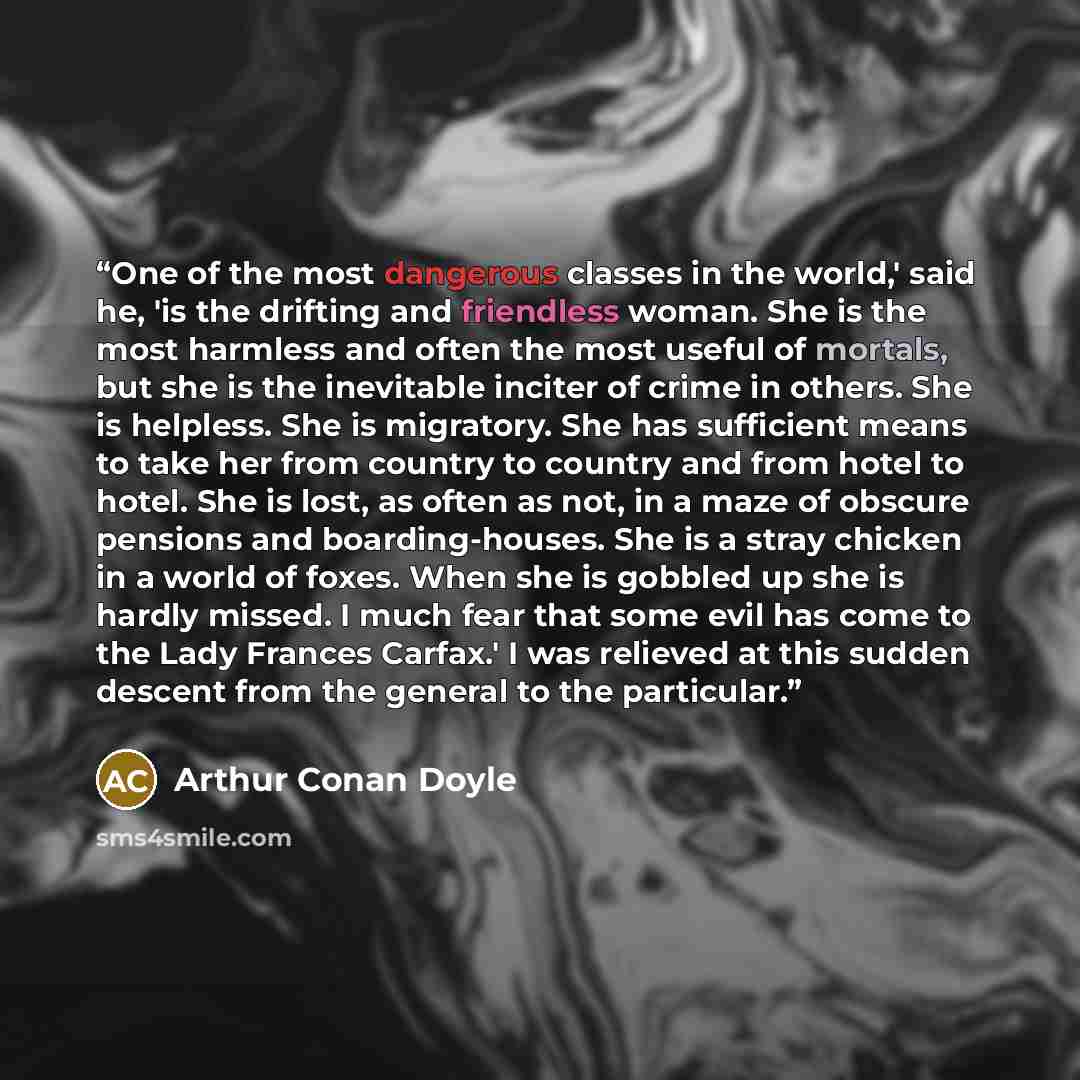 “One of the most dangerous classes in the world,' said he, 'is the drifting and friendless woman. She is the most harmless and often the most useful of mortals, but she is the inevitable inciter of crime in others. She is helpless. She is migratory. She has sufficient means to take her from country…” quote by Arthur Conan Doyle