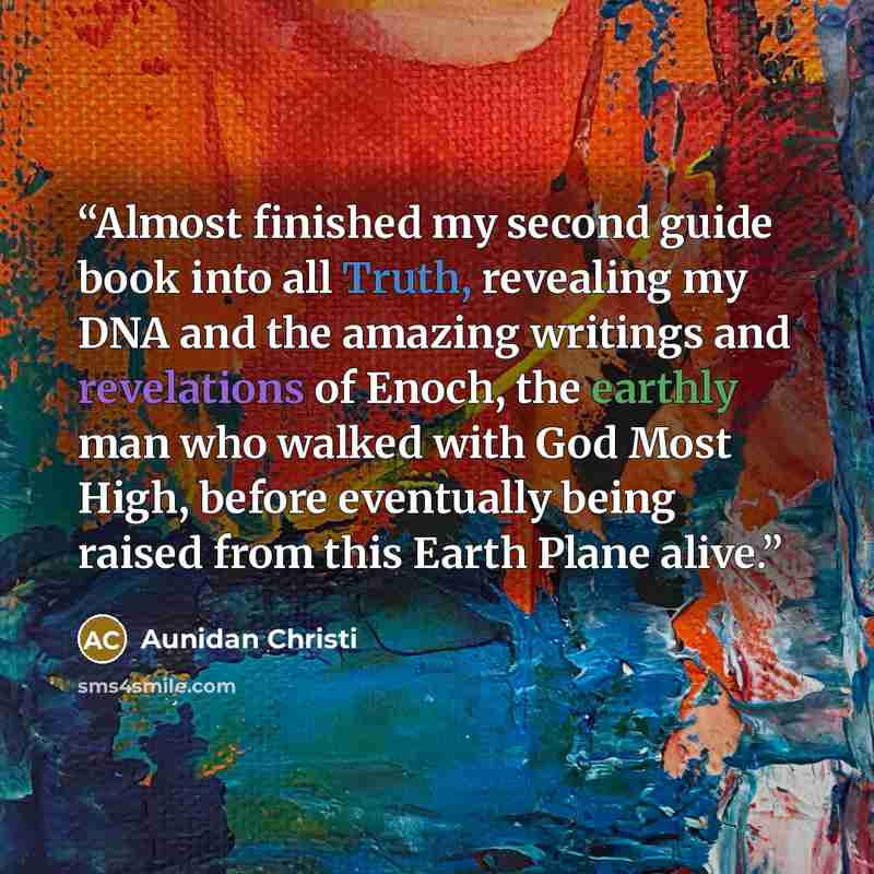 “Almost finished my second guide book into all Truth, revealing my DNA and the amazing writings and revelations of Enoch, the earthly man who walked with God Most High, before eventually being raised from this Earth Plane alive.” quote by Aunidan Christi