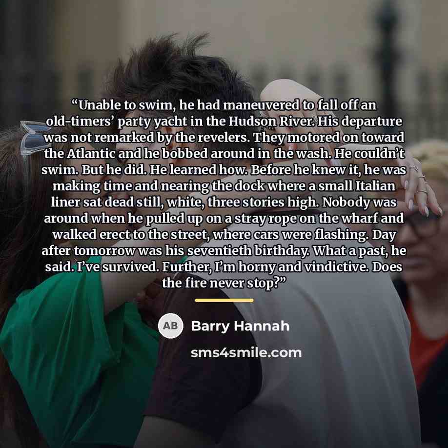 “Unable to swim, he had maneuvered to fall off an old-timers’ party yacht in the Hudson River. His departure was not remarked by the revelers. They motored on toward the Atlantic and he bobbed around in the wash. He couldn’t swim. But he did. He learned how. Before he knew it, he was making time…” quote by Barry Hannah