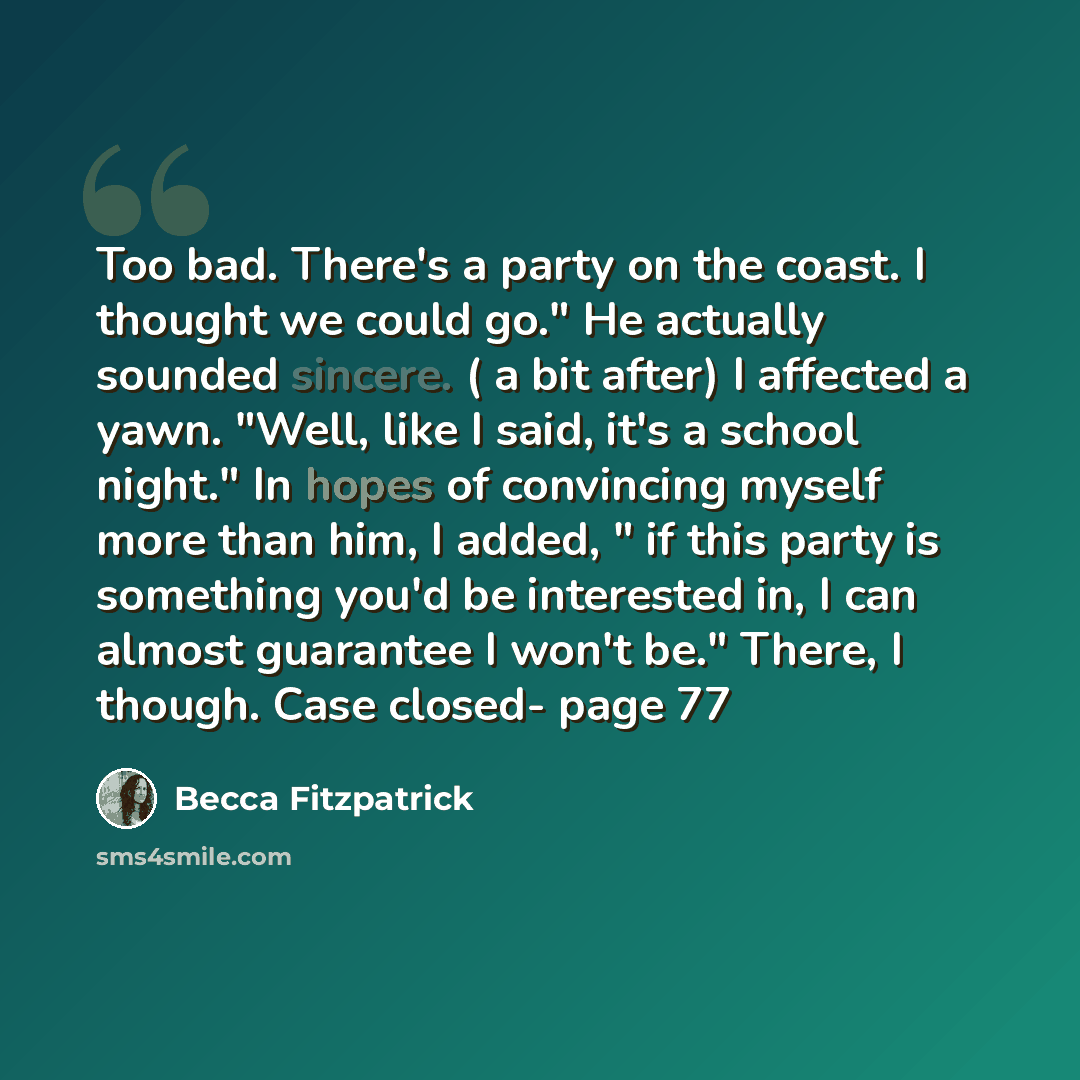 “Too bad. There's a party on the coast. I thought we could go." He actually sounded sincere. ( a bit after) I affected a yawn. "Well, like I said, it's a school night." In hopes of convincing myself more than him, I added, " if this party is something you'd be interested in, I can almost guarantee…” quote by Becca Fitzpatrick