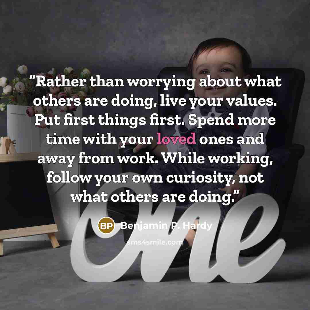 “Rather than worrying about what others are doing, live your values. Put first things first. Spend more time with your loved ones and away from work. While working, follow your own curiosity, not what others are doing.” quote by Benjamin P. Hardy