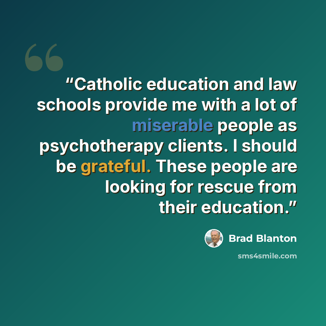 “Catholic education and law schools provide me with a lot of miserable people as psychotherapy clients. I should be grateful. These people are looking for rescue from their education.” quote by Brad Blanton