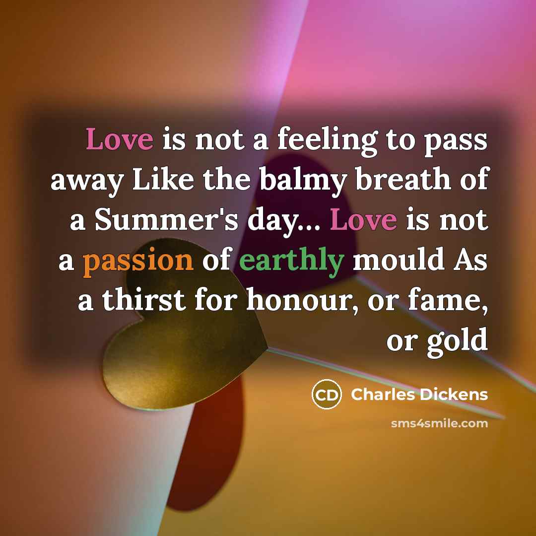 “Love is not a feeling to pass away Like the balmy breath of a Summer's day… Love is not a passion of earthly mould As a thirst for honour, or fame, or gold” quote by Charles Dickens