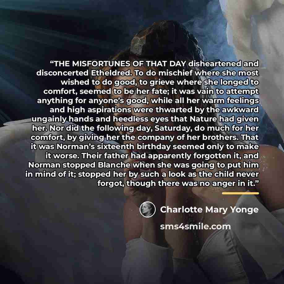 “THE MISFORTUNES OF THAT DAY disheartened and disconcerted Etheldred. To do mischief where she most wished to do good, to grieve where she longed to comfort, seemed to be her fate; it was vain to attempt anything for anyone’s good, while all her warm feelings and high aspirations were thwarted by…” quote by Charlotte Mary Yonge