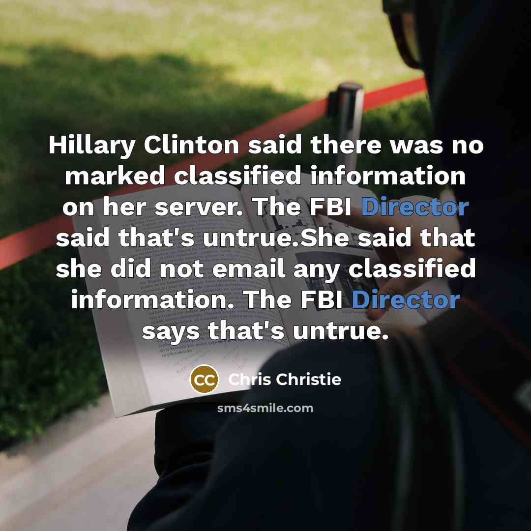 “Hillary Clinton said there was no marked classified information on her server. The FBI Director said that's untrue.She said that she did not email any classified information. The FBI Director says that's untrue.” quote by Chris Christie