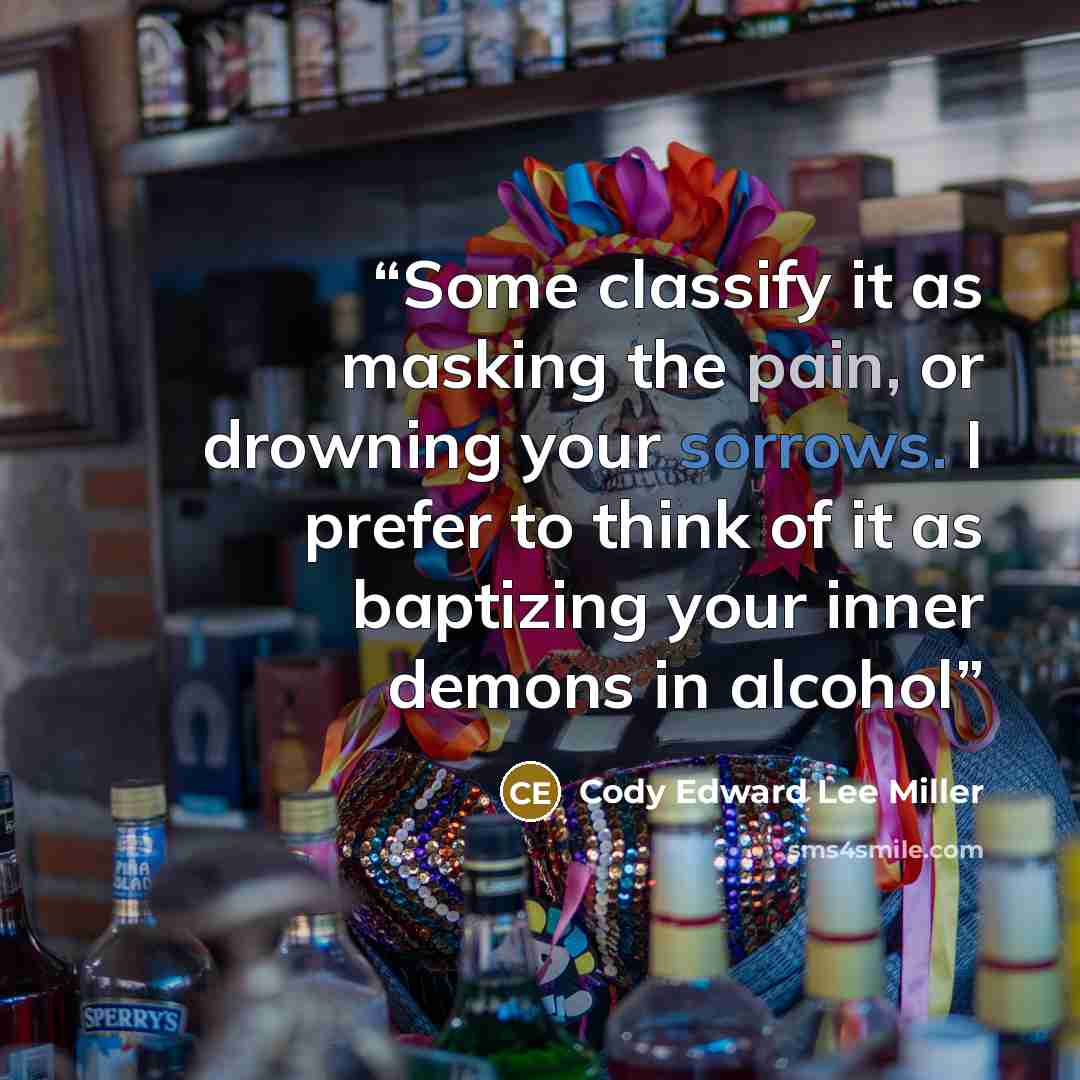 “Some classify it as masking the pain, or drowning your sorrows. I prefer to think of it as baptizing your inner demons in alcohol” quote by Cody Edward Lee Miller