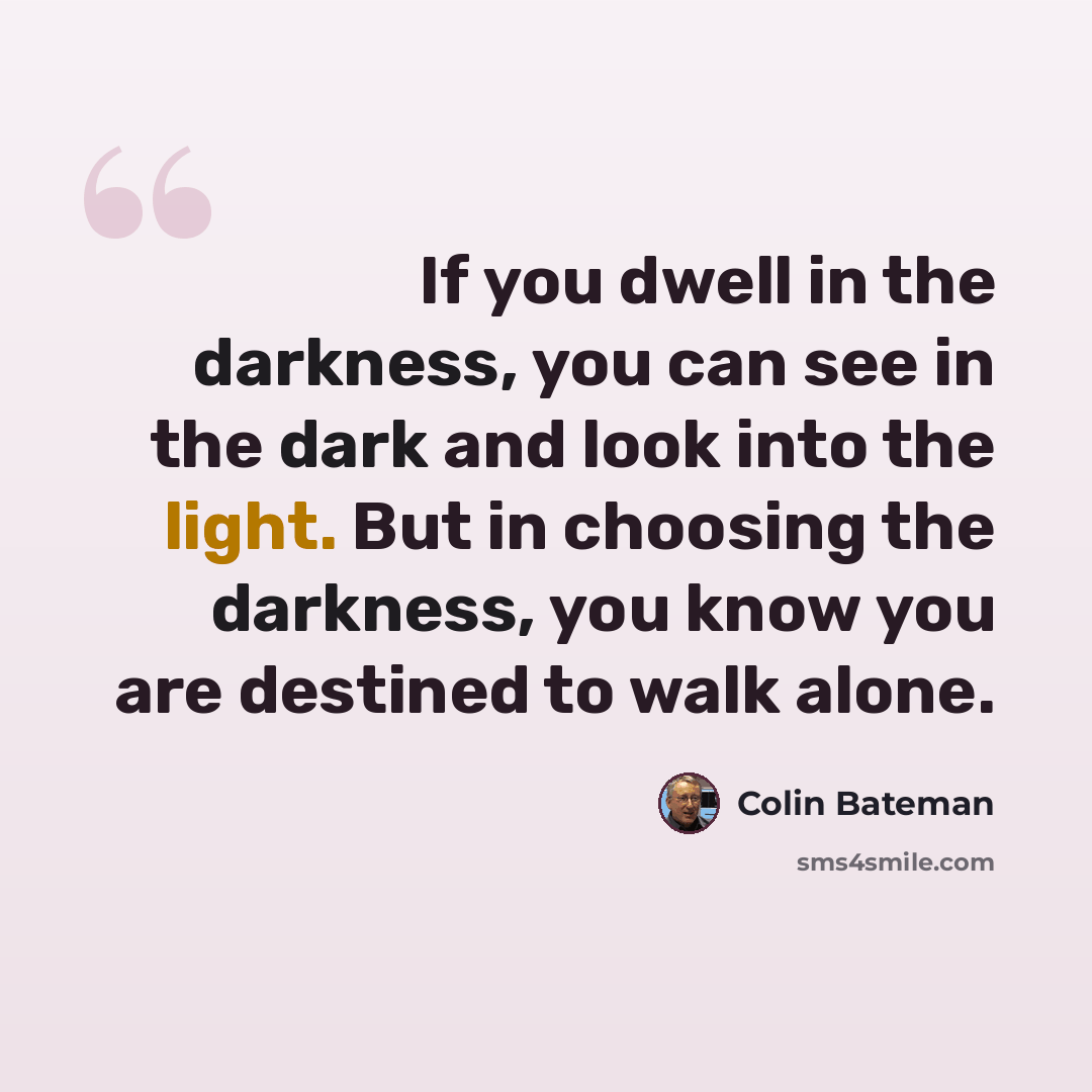 “If you dwell in the darkness, you can see in the dark and look into the light. But in choosing the darkness, you know you are destined to walk alone.” quote by Colin Bateman