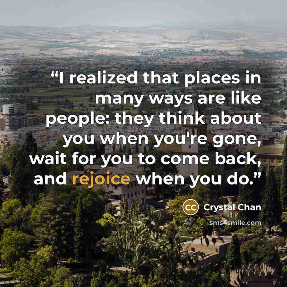 “I realized that places in many ways are like people: they think about you when you're gone, wait for you to come back, and rejoice when you do.” quote by Crystal Chan