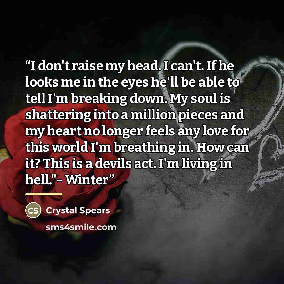 “I don't raise my head. I can't. If he looks me in the eyes he'll be able to tell I'm breaking down. My soul is shattering into a million pieces and my heart no longer feels any love for this world I'm breathing in. How can it? This is a devils act. I'm living in hell."- Winter” quote by Crystal Spears