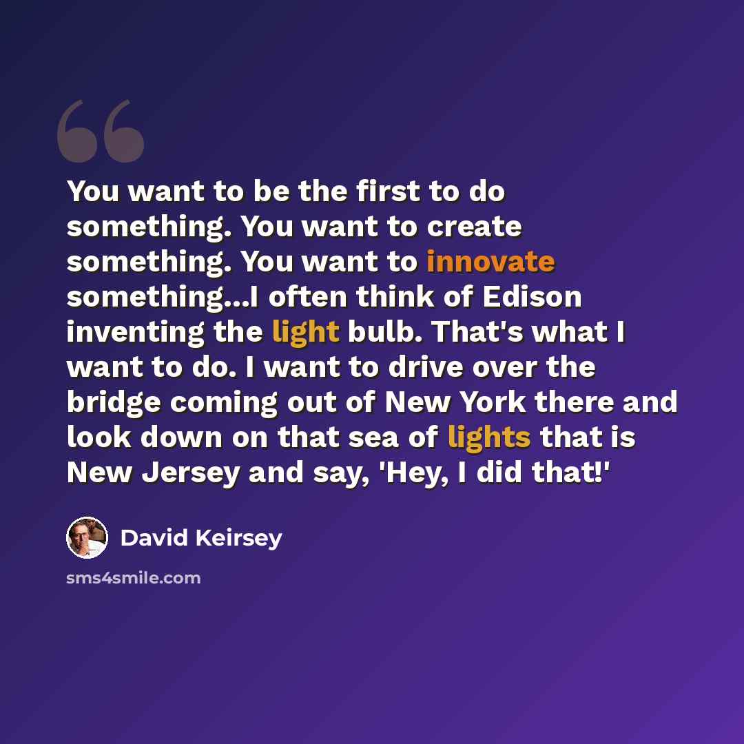 “You want to be the first to do something. You want to create something. You want to innovate something...I often think of Edison inventing the light bulb. That's what I want to do. I want to drive over the bridge coming out of New York there and look down on that sea of lights that is New Jersey…” quote by David Keirsey