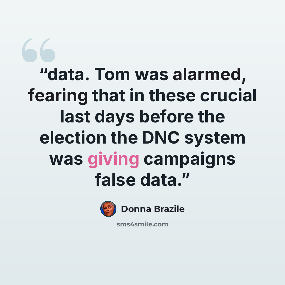 “data. Tom was alarmed, fearing that in these crucial last days before the election the DNC system was giving campaigns false data.” quote by Donna Brazile