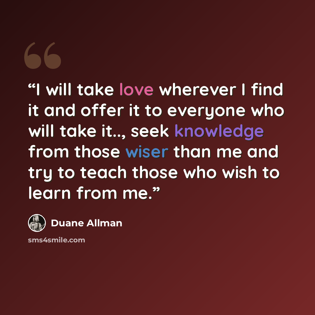 “I will take love wherever I find it and offer it to everyone who will take it.., seek knowledge from those wiser than me and try to teach those who wish to learn from me.” quote by Duane Allman