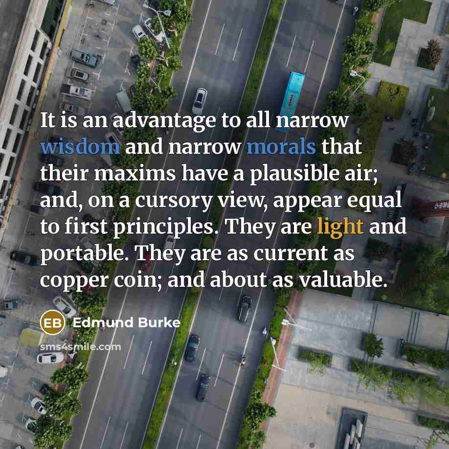 “It is an advantage to all narrow wisdom and narrow morals that their maxims have a plausible air; and, on a cursory view, appear equal to first principles. They are light and portable. They are as current as copper coin; and about as valuable.” quote by Edmund Burke