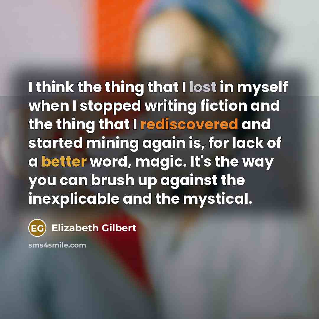 “I think the thing that I lost in myself when I stopped writing fiction and the thing that I rediscovered and started mining again is, for lack of a better word, magic. It's the way you can brush up against the inexplicable and the mystical.” quote by Elizabeth Gilbert