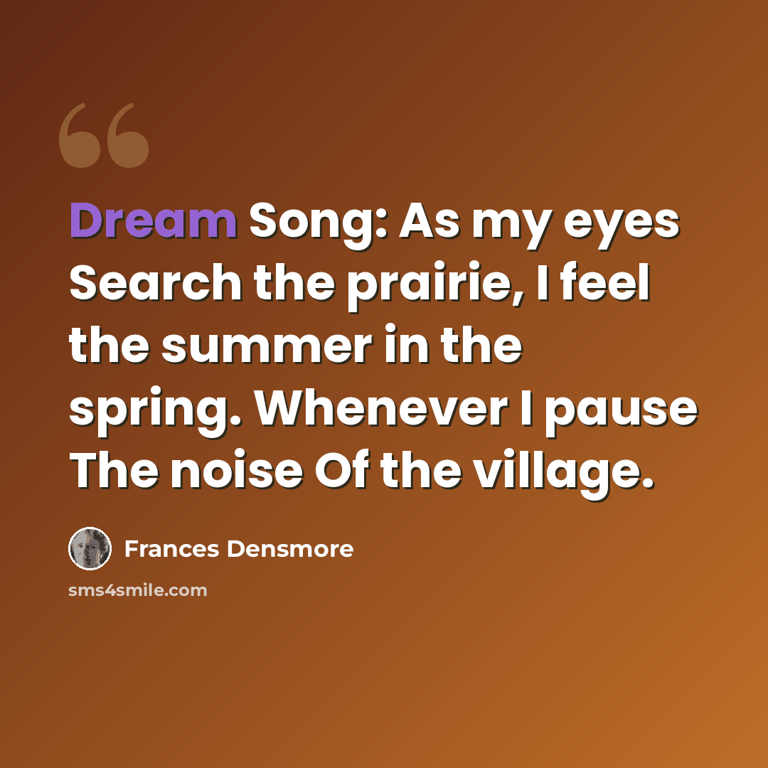 “Dream Song: As my eyes Search the prairie, I feel the summer in the spring. Whenever I pause The noise Of the village.” quote by Frances Densmore