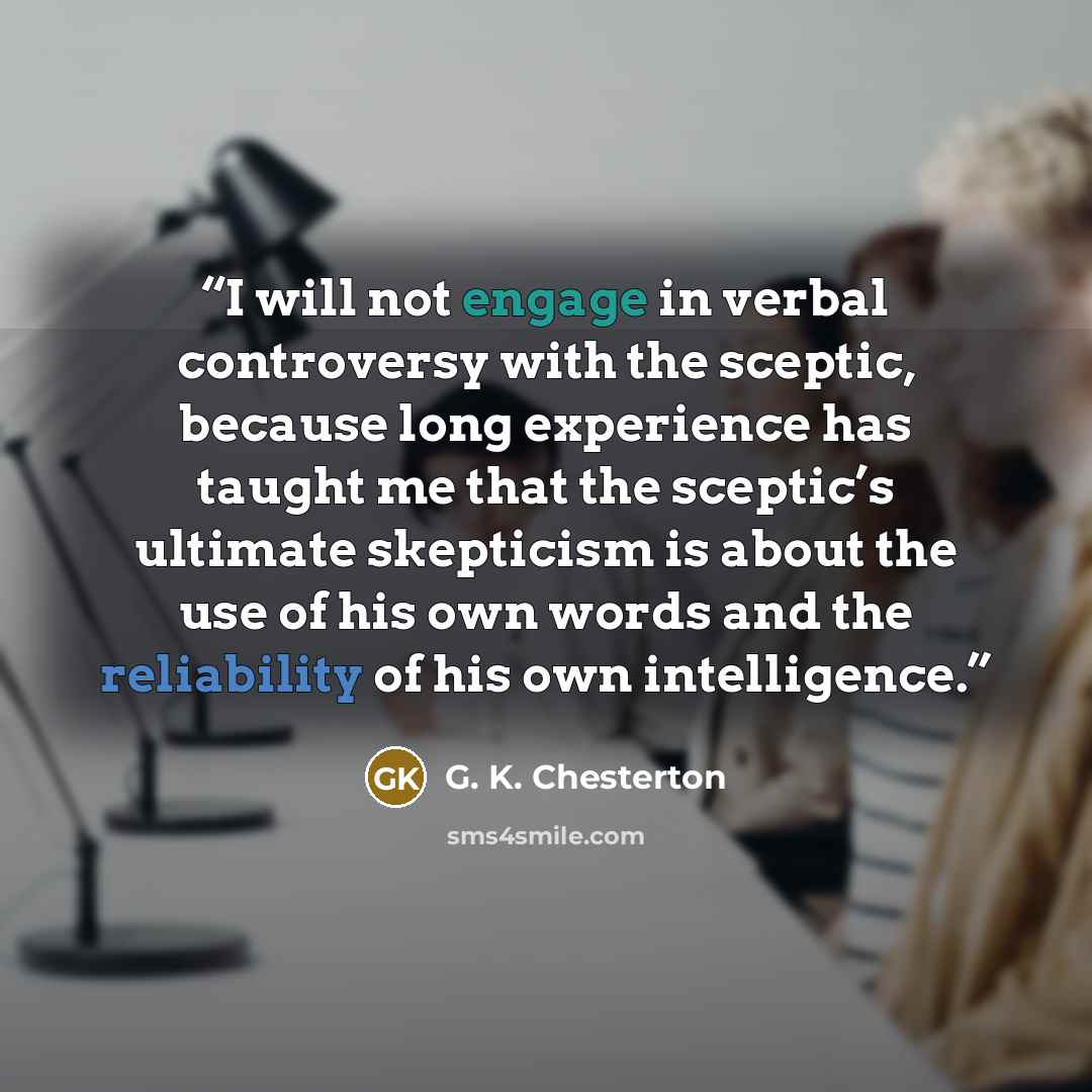 “I will not engage in verbal controversy with the sceptic, because long experience has taught me that the sceptic’s ultimate skepticism is about the use of his own words and the reliability of his own intelligence.” quote by G. K. Chesterton