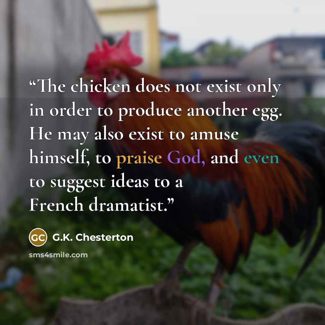 “The chicken does not exist only in order to produce another egg. He may also exist to amuse himself, to praise God, and even to suggest ideas to a French dramatist.” quote by G.K. Chesterton