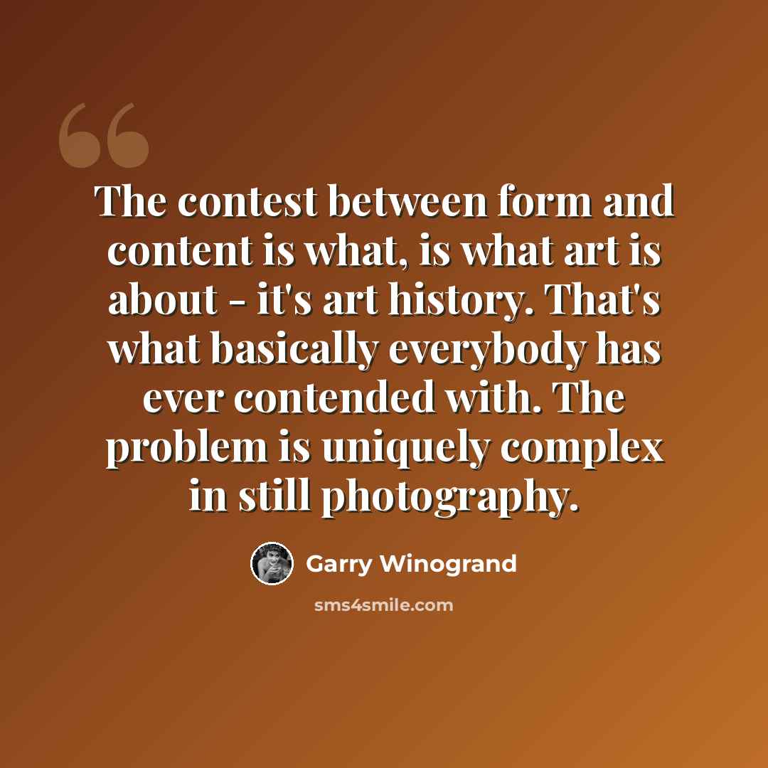“The contest between form and content is what, is what art is about - it's art history. That's what basically everybody has ever contended with. The problem is uniquely complex in still photography.” quote by Garry Winogrand
