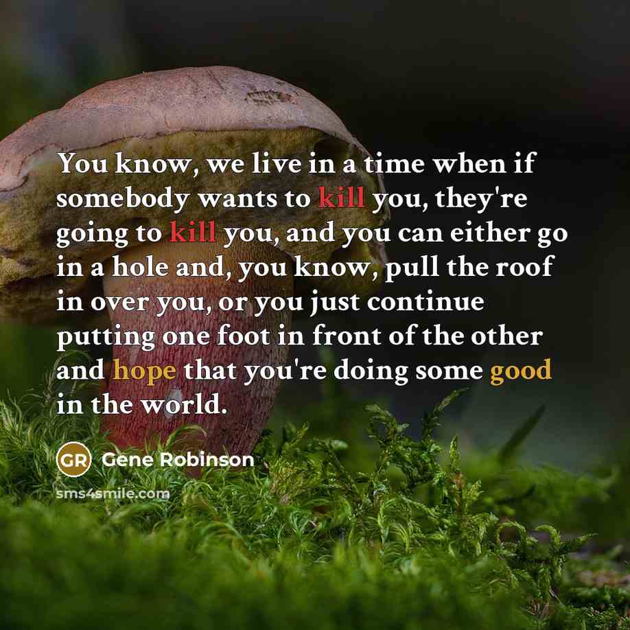 “You know, we live in a time when if somebody wants to kill you, they're going to kill you, and you can either go in a hole and, you know, pull the roof in over you, or you just continue putting one foot in front of the other and hope that you're doing some good in the world.” quote by Gene Robinson