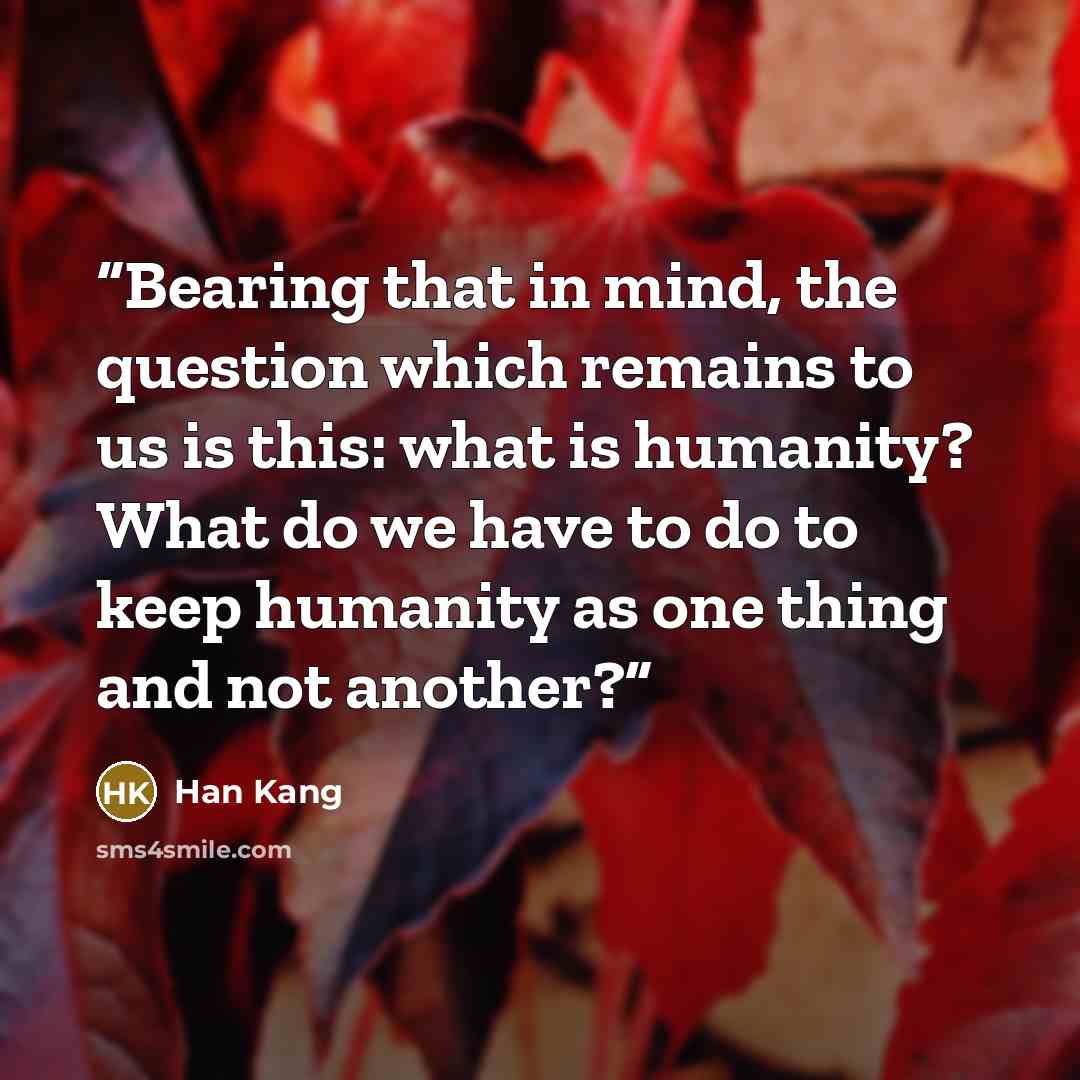 “Bearing that in mind, the question which remains to us is this: what is humanity? What do we have to do to keep humanity as one thing and not another?” quote by Han Kang