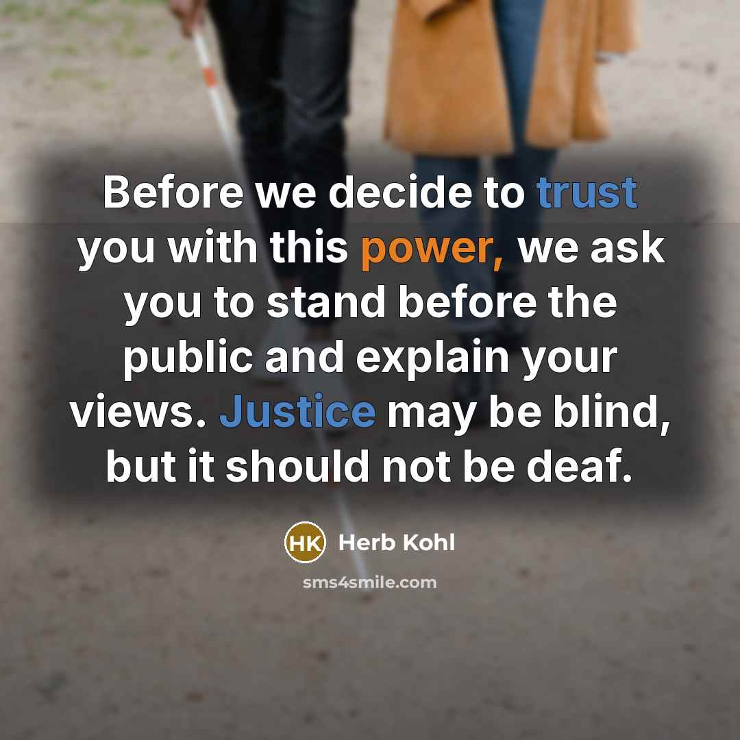 “Before we decide to trust you with this power, we ask you to stand before the public and explain your views. Justice may be blind, but it should not be deaf.” quote by Herb Kohl