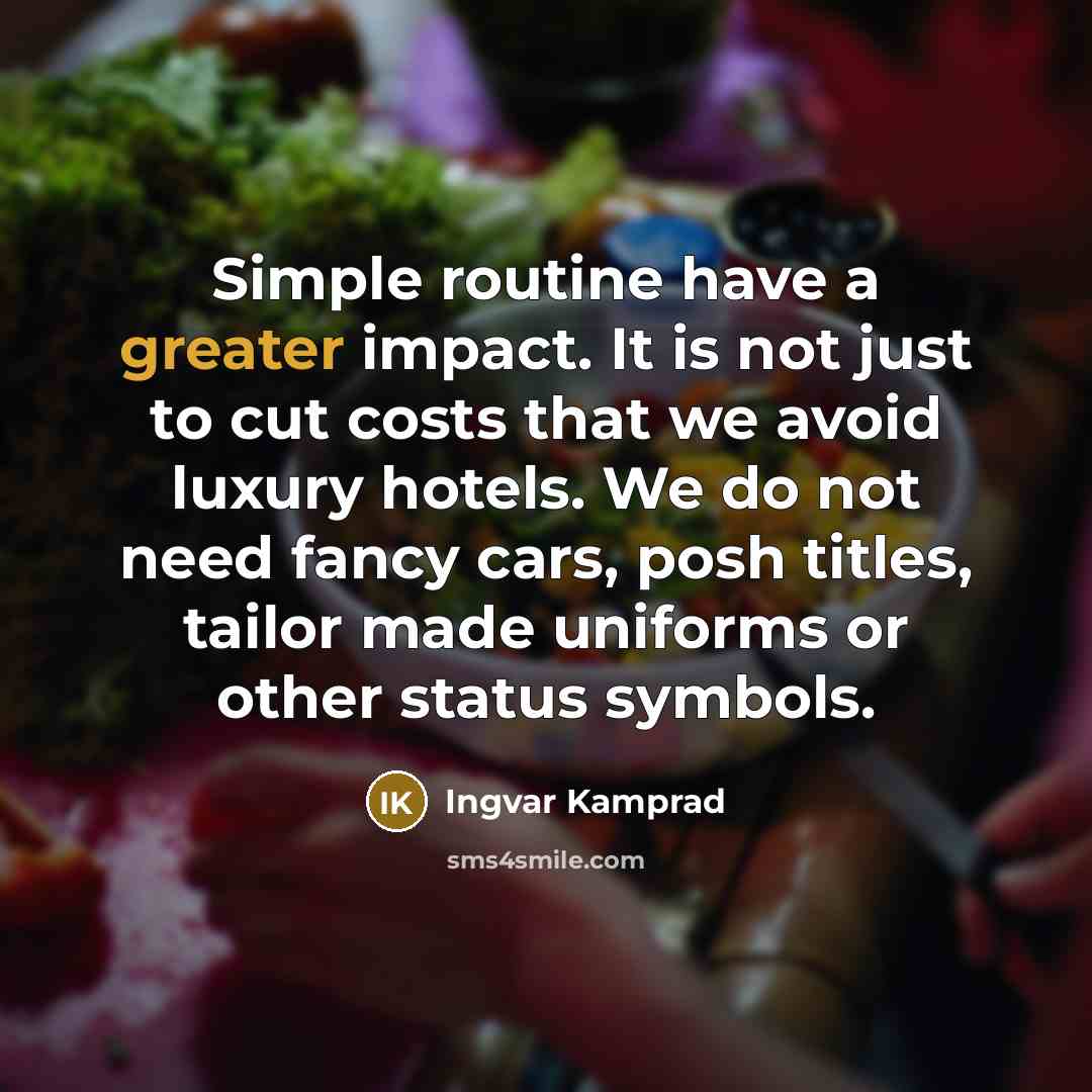 “Simple routine have a greater impact. It is not just to cut costs that we avoid luxury hotels. We do not need fancy cars, posh titles, tailor made uniforms or other status symbols.” quote by Ingvar Kamprad