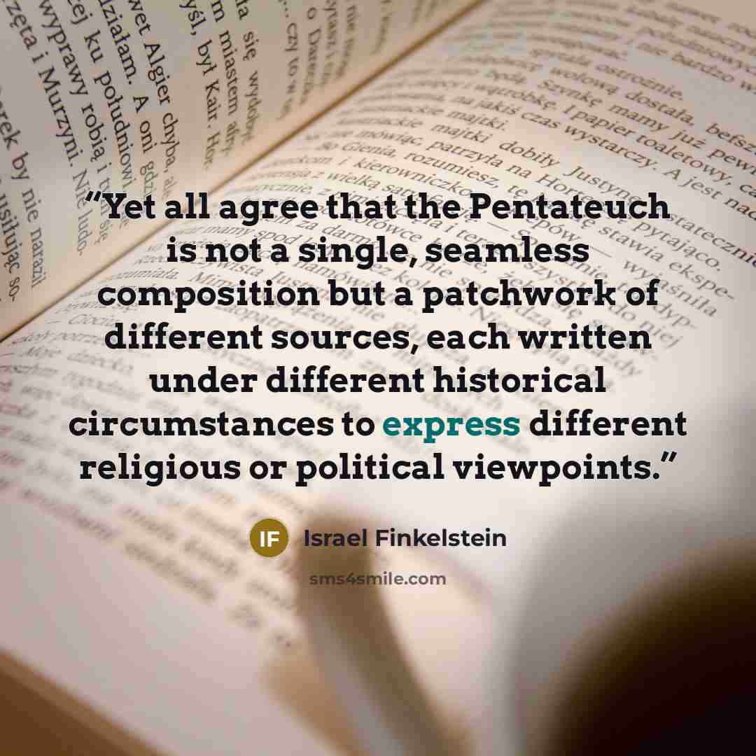 “Yet all agree that the Pentateuch is not a single, seamless composition but a patchwork of different sources, each written under different historical circumstances to express different religious or political viewpoints.” quote by Israel Finkelstein