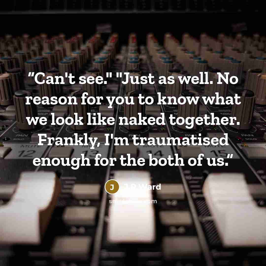“Can't see." "Just as well. No reason for you to know what we look like naked together. Frankly, I'm traumatised enough for the both of us.” quote by J.R.Ward