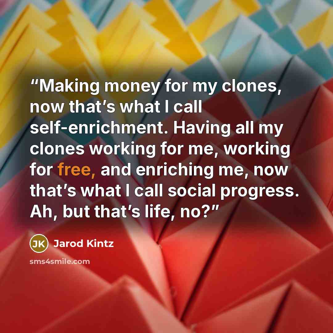 “Making money for my clones, now that’s what I call self-enrichment. Having all my clones working for me, working for free, and enriching me, now that’s what I call social progress. Ah, but that’s life, no?” quote by Jarod Kintz