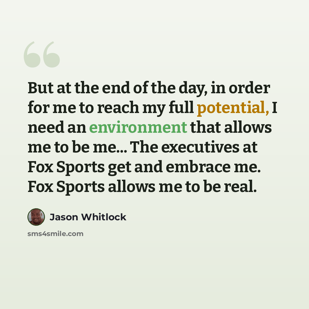 “But at the end of the day, in order for me to reach my full potential, I need an environment that allows me to be me... The executives at Fox Sports get and embrace me. Fox Sports allows me to be real.” quote by Jason Whitlock