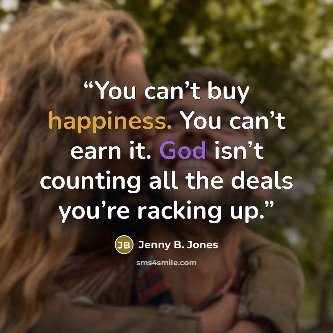 “You can’t buy happiness. You can’t earn it. God isn’t counting all the deals you’re racking up.” quote by Jenny B. Jones
