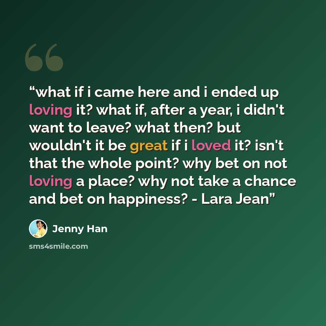 “what if i came here and i ended up loving it? what if, after a year, i didn't want to leave? what then? but wouldn't it be great if i loved it? isn't that the whole point? why bet on not loving a place? why not take a chance and bet on happiness? - Lara Jean” quote by Jenny Han
