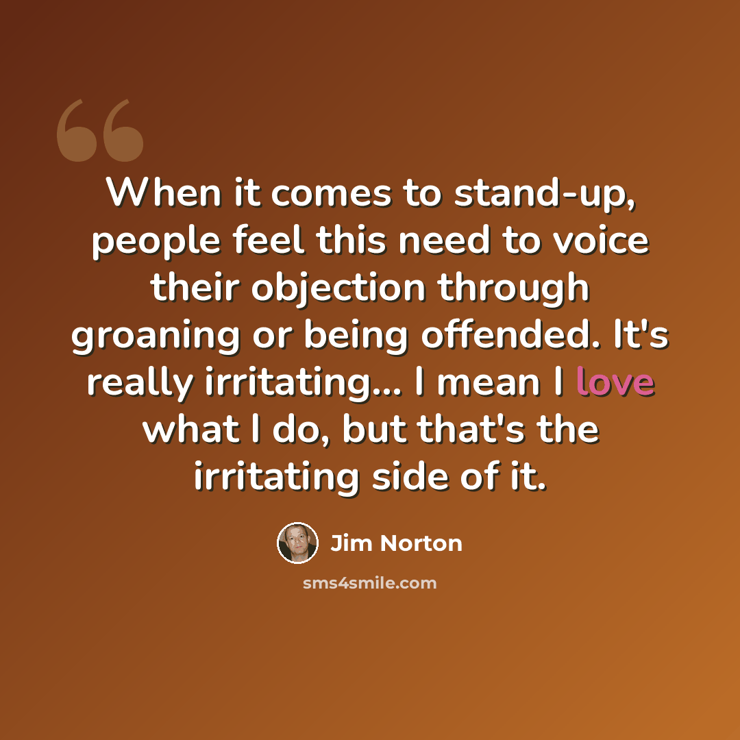 “When it comes to stand-up, people feel this need to voice their objection through groaning or being offended. It's really irritating... I mean I love what I do, but that's the irritating side of it.” quote by Jim Norton