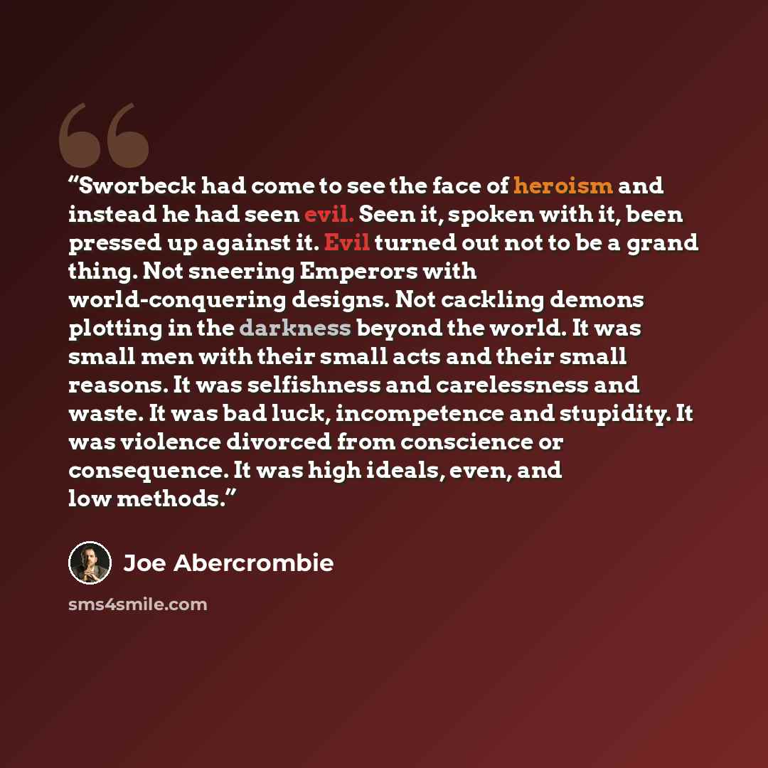 “Sworbeck had come to see the face of heroism and instead he had seen evil. Seen it, spoken with it, been pressed up against it. Evil turned out not to be a grand thing. Not sneering Emperors with world-conquering designs. Not cackling demons plotting in the darkness beyond the world. It was small…” quote by Joe Abercrombie