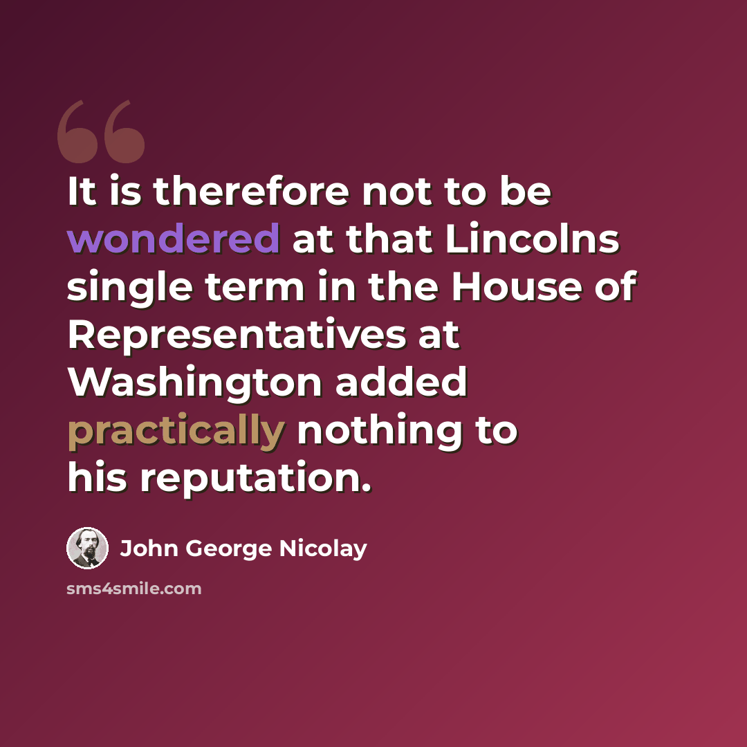 “It is therefore not to be wondered at that Lincolns single term in the House of Representatives at Washington added practically nothing to his reputation.” quote by John George Nicolay