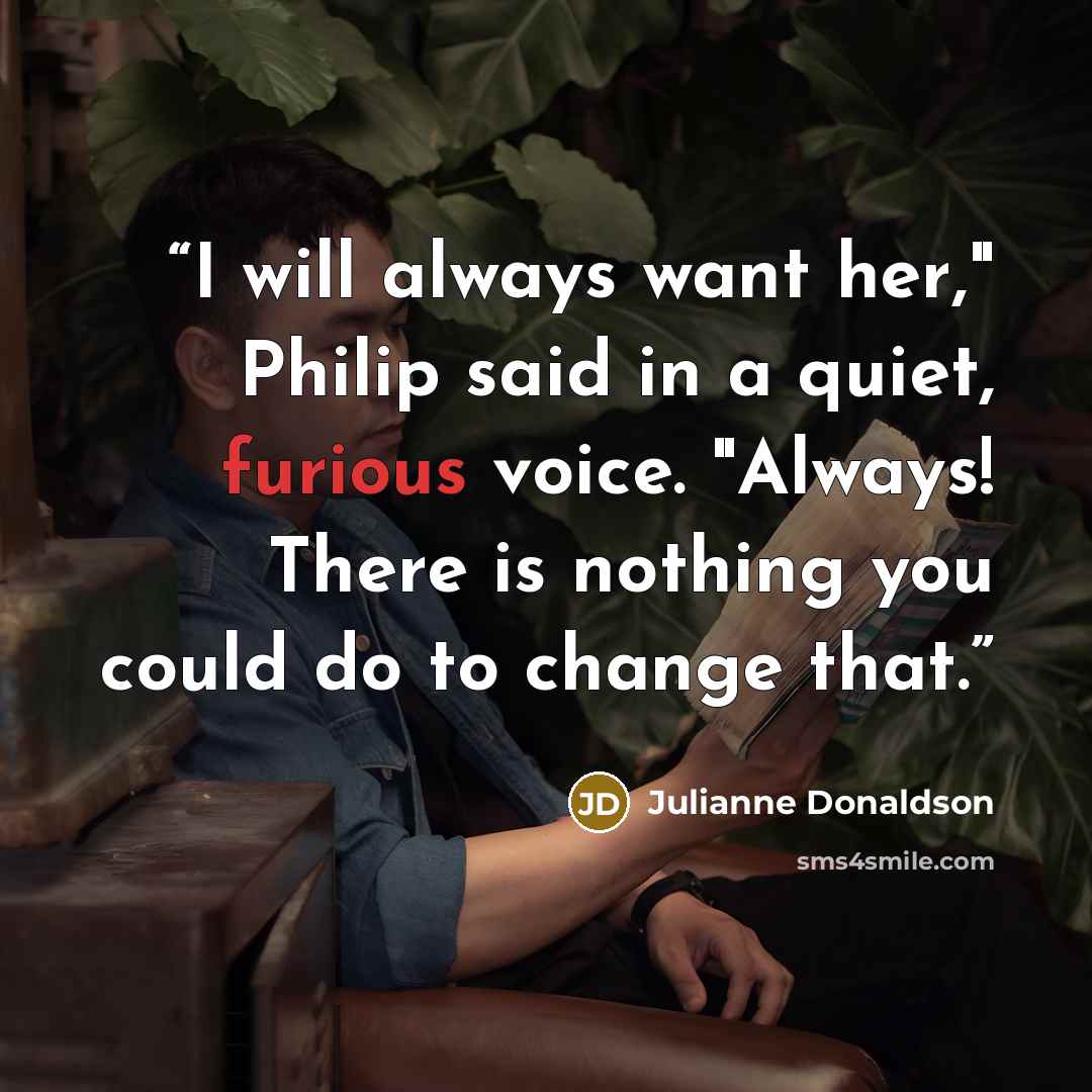 “I will always want her," Philip said in a quiet, furious voice. "Always! There is nothing you could do to change that.” quote by Julianne Donaldson