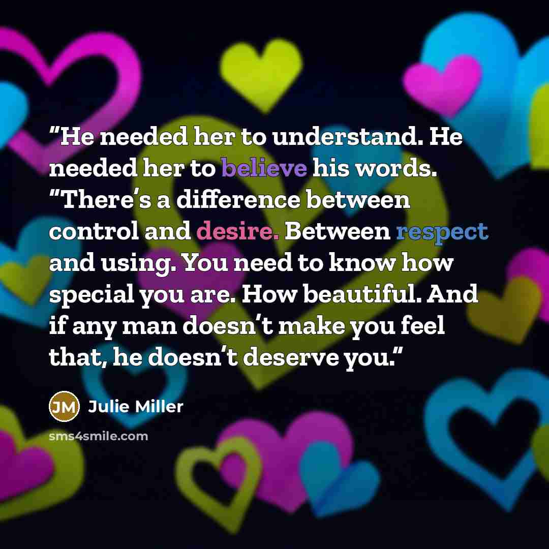 “He needed her to understand. He needed her to believe his words. “There’s a difference between control and desire. Between respect and using. You need to know how special you are. How beautiful. And if any man doesn’t make you feel that, he doesn’t deserve you.” quote by Julie Miller