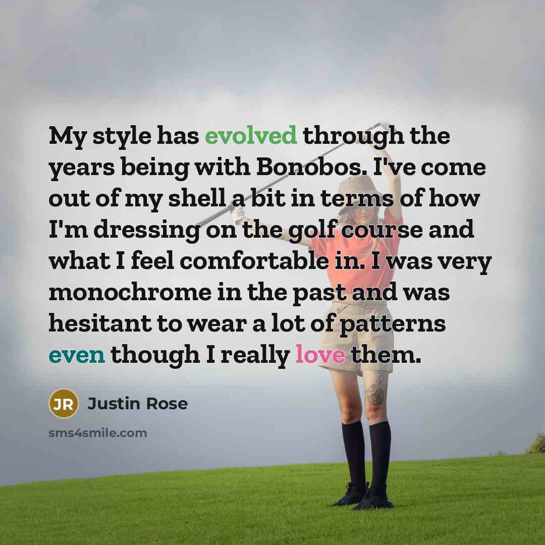 “My style has evolved through the years being with Bonobos. I've come out of my shell a bit in terms of how I'm dressing on the golf course and what I feel comfortable in. I was very monochrome in the past and was hesitant to wear a lot of patterns even though I really love them.” quote by Justin Rose