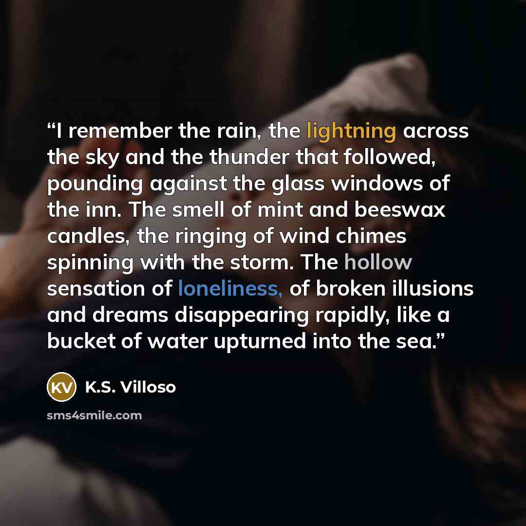 “I remember the rain, the lightning across the sky and the thunder that followed, pounding against the glass windows of the inn. The smell of mint and beeswax candles, the ringing of wind chimes spinning with the storm. The hollow sensation of loneliness, of broken illusions and dreams disappearing…” quote by K.S. Villoso