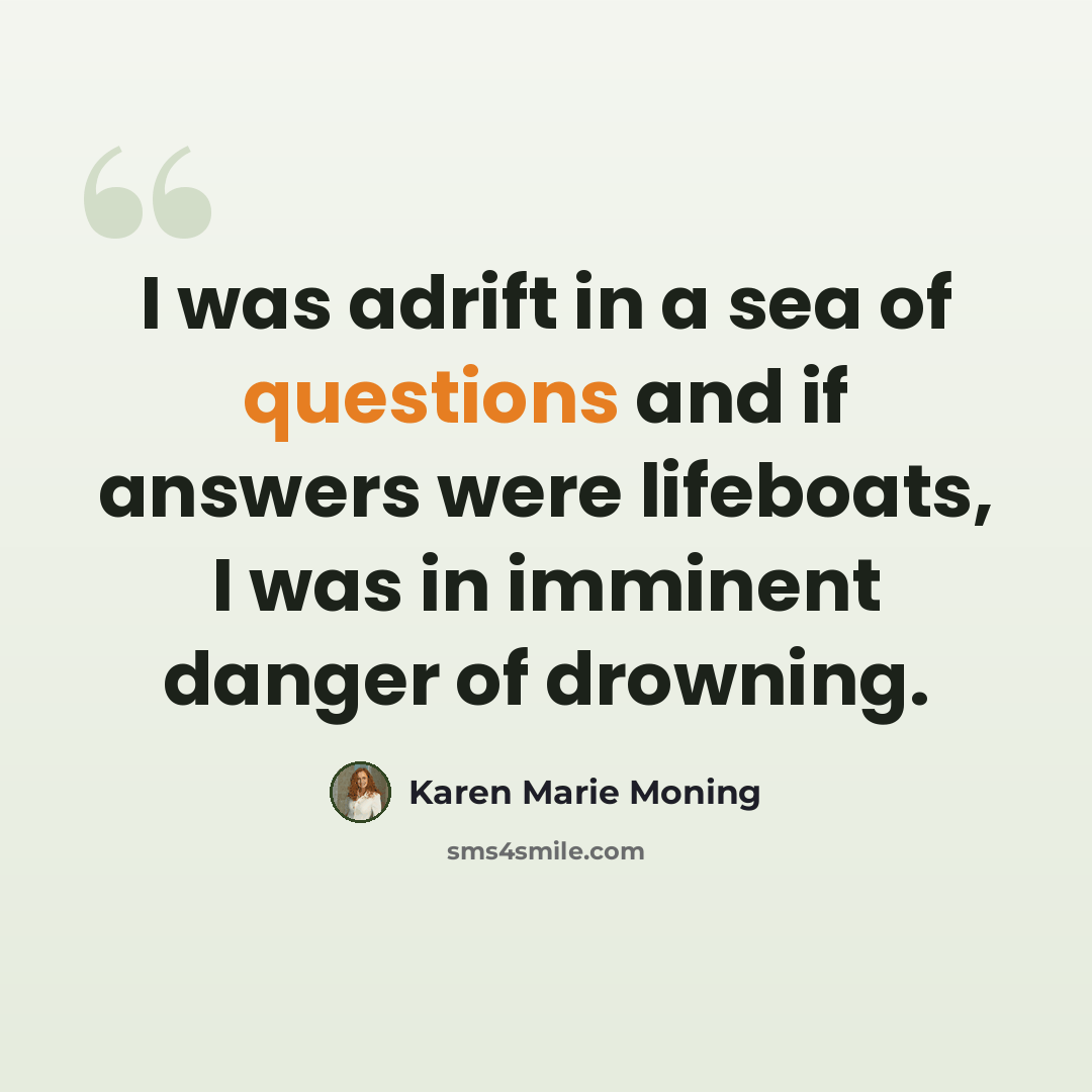 “I was adrift in a sea of questions and if answers were lifeboats, I was in imminent danger of drowning.” quote by Karen Marie Moning