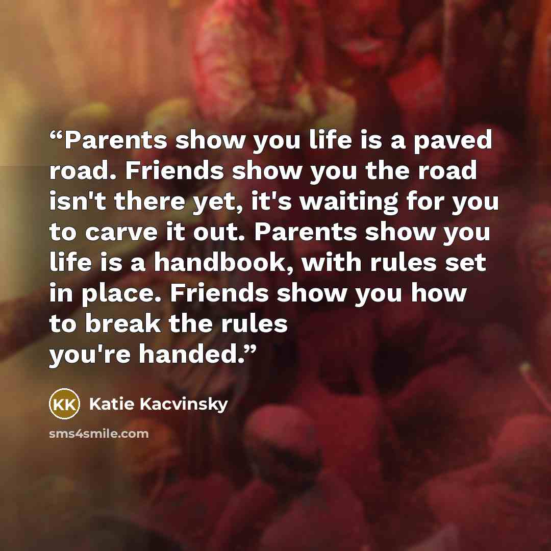 “Parents show you life is a paved road. Friends show you the road isn't there yet, it's waiting for you to carve it out. Parents show you life is a handbook, with rules set in place. Friends show you how to break the rules you're handed.” quote by Katie Kacvinsky