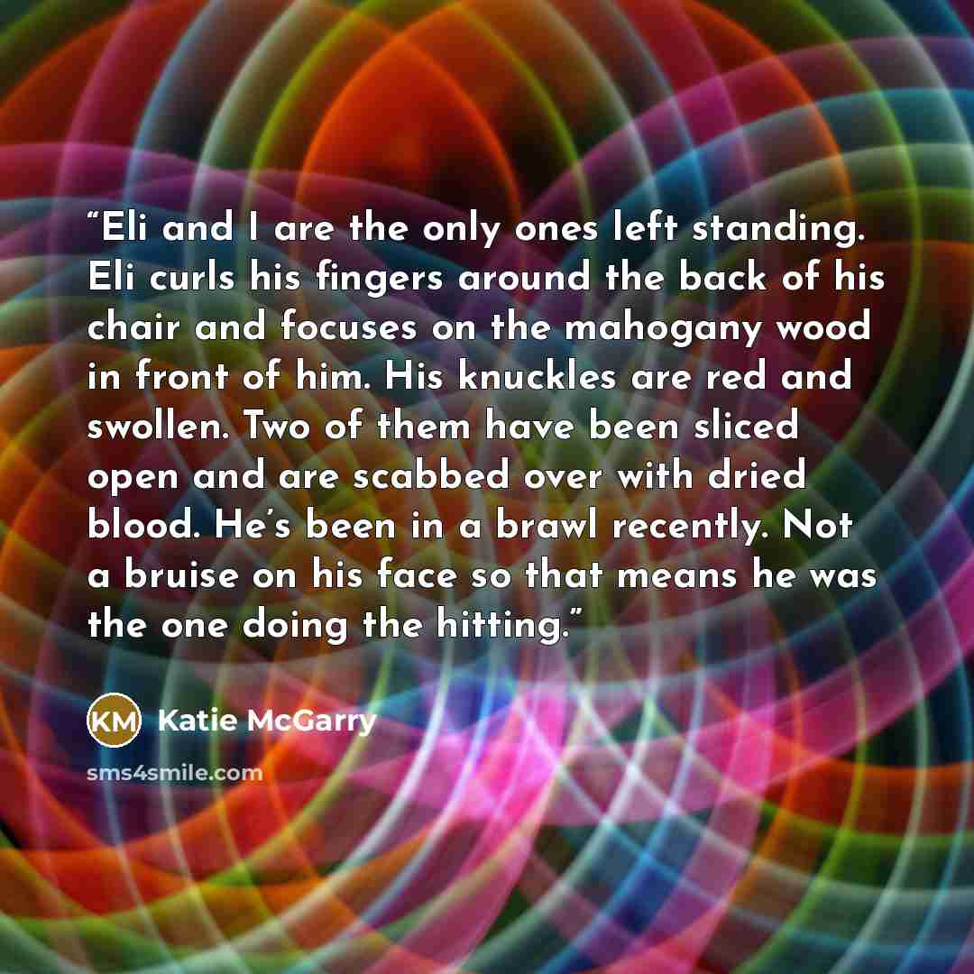 “Eli and I are the only ones left standing. Eli curls his fingers around the back of his chair and focuses on the mahogany wood in front of him. His knuckles are red and swollen. Two of them have been sliced open and are scabbed over with dried blood. He’s been in a brawl recently. Not a bruise on…” quote by Katie McGarry