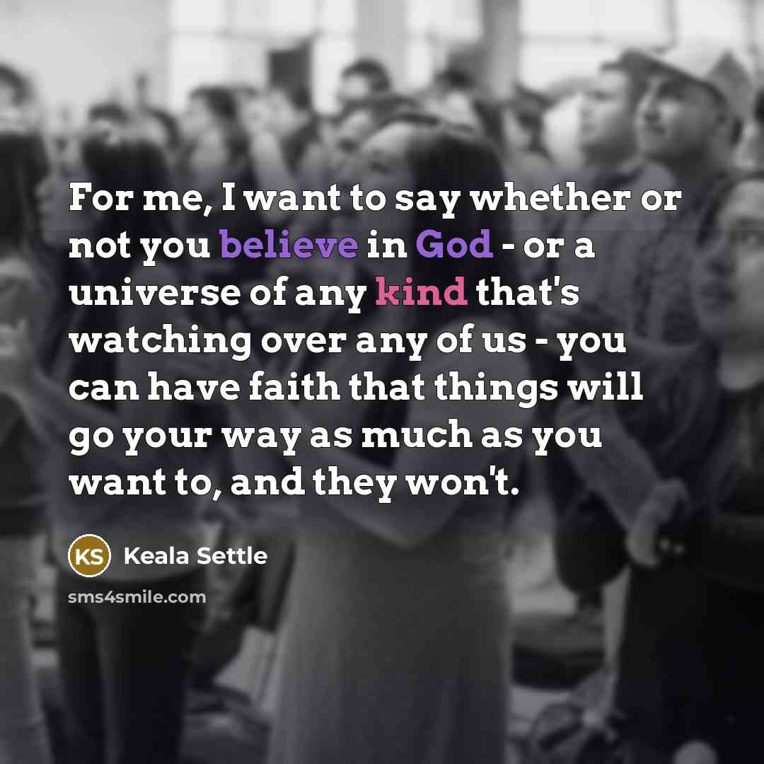 “For me, I want to say whether or not you believe in God - or a universe of any kind that's watching over any of us - you can have faith that things will go your way as much as you want to, and they won't.” quote by Keala Settle