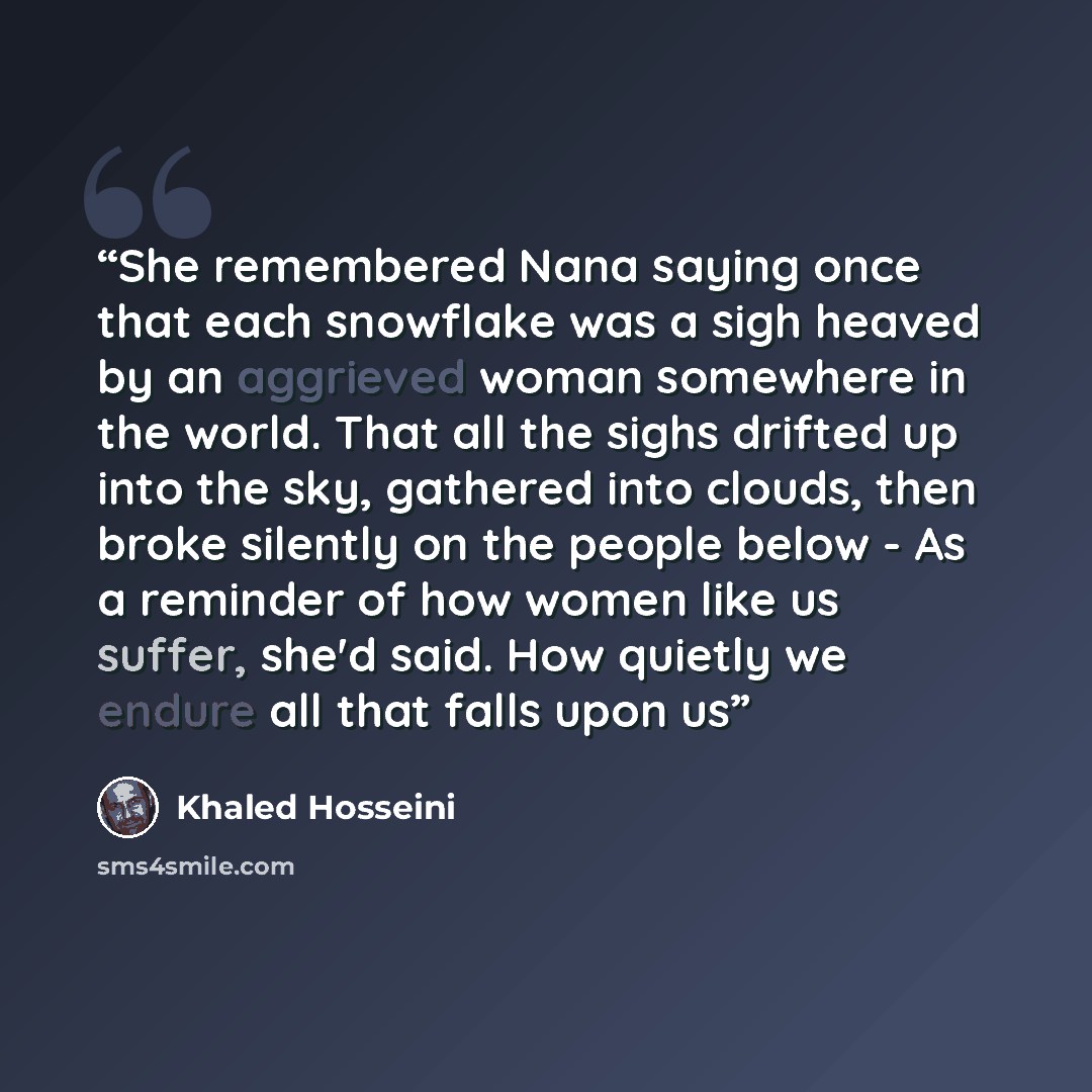 “She remembered Nana saying once that each snowflake was a sigh heaved by an aggrieved woman somewhere in the world. That all the sighs drifted up into the sky, gathered into clouds, then broke silently on the people below - As a reminder of how women like us suffer, she'd said. How quietly we…” quote by Khaled Hosseini
