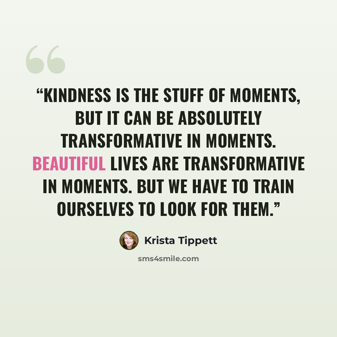 “Kindness is the stuff of moments, but it can be absolutely transformative in moments. Beautiful lives are transformative in moments. But we have to train ourselves to look for them.” quote by Krista Tippett