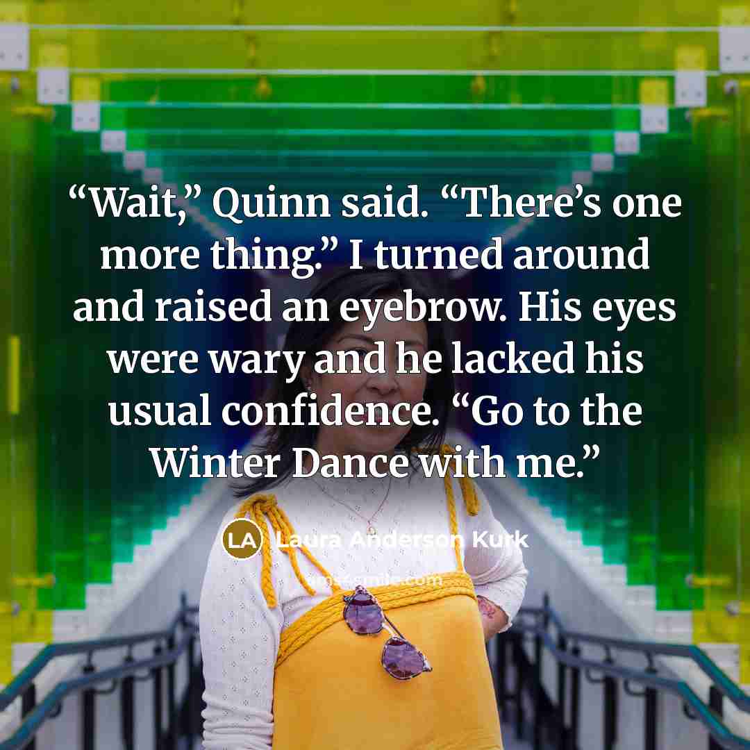 “Wait,” Quinn said. “There’s one more thing.” I turned around and raised an eyebrow. His eyes were wary and he lacked his usual confidence. “Go to the Winter Dance with me.” quote by Laura Anderson Kurk