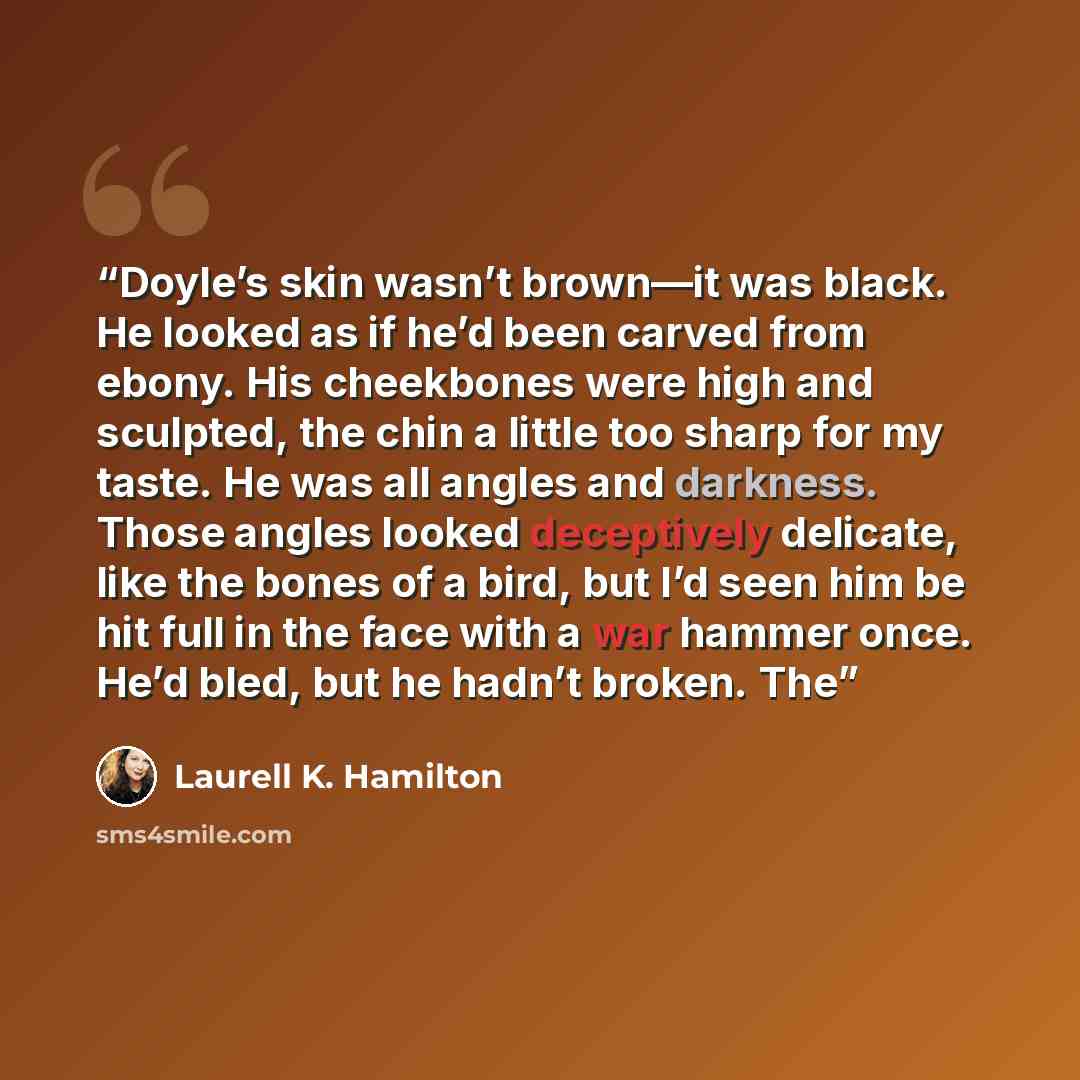 “Doyle’s skin wasn’t brown—it was black. He looked as if he’d been carved from ebony. His cheekbones were high and sculpted, the chin a little too sharp for my taste. He was all angles and darkness. Those angles looked deceptively delicate, like the bones of a bird, but I’d seen him be hit full in…” quote by Laurell K. Hamilton
