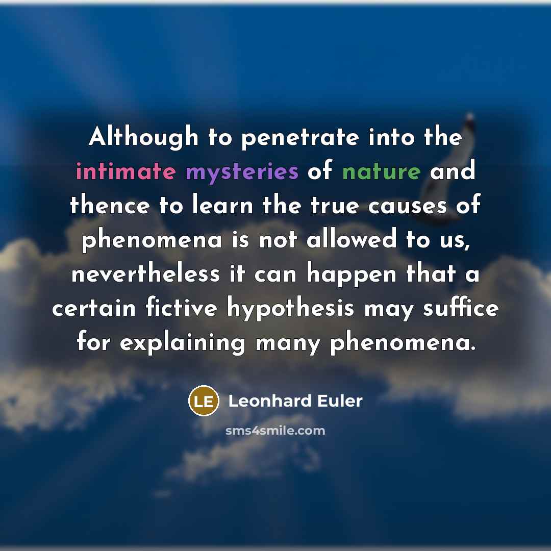 “Although to penetrate into the intimate mysteries of nature and thence to learn the true causes of phenomena is not allowed to us, nevertheless it can happen that a certain fictive hypothesis may suffice for explaining many phenomena.” quote by Leonhard Euler