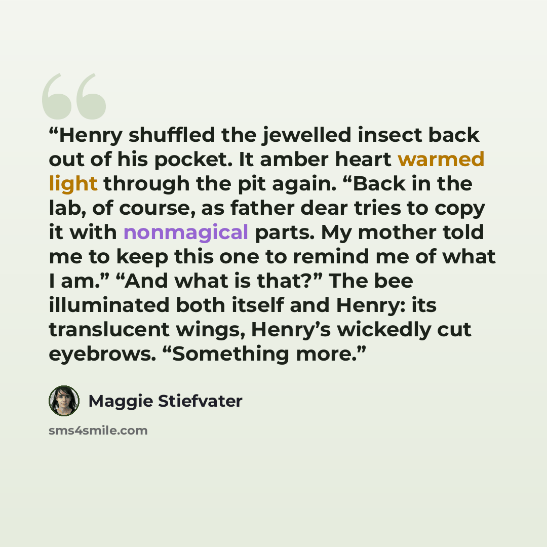 “Henry shuffled the jewelled insect back out of his pocket. It amber heart warmed light through the pit again. “Back in the lab, of course, as father dear tries to copy it with nonmagical parts. My mother told me to keep this one to remind me of what I am.” “And what is that?” The bee illuminated…” quote by Maggie Stiefvater